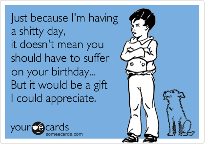 Just because I'm having 
a shitty day, 
it doesn't mean you 
should have to suffer 
on your birthday...
But it would be a gift  
I could appreciate.