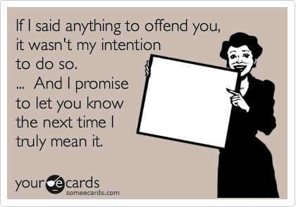 If I said anything to offend you,
it wasn't my intention 
to do so.
...  And I promise
to let you know
the next time I
truly mean it.