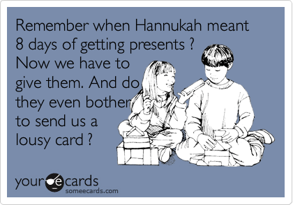 Remember when Hannukah meant 8 days of getting presents ?
Now we have to
give them. And do 
they even bother
to send us a
lousy card ?