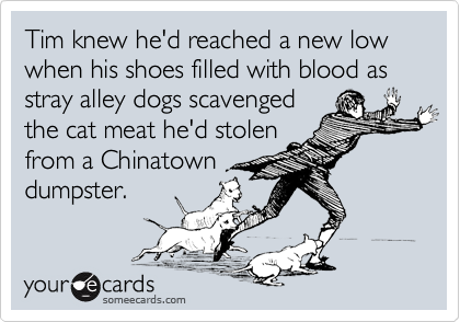Tim knew he'd reached a new low
when his shoes filled with blood as stray alley dogs scavenged
the cat meat he'd stolen
from a Chinatown
dumpster.
