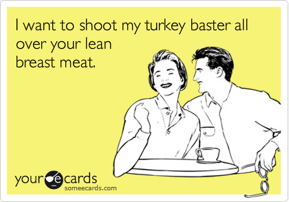 I want to shoot my turkey baster all over your lean
breast meat.