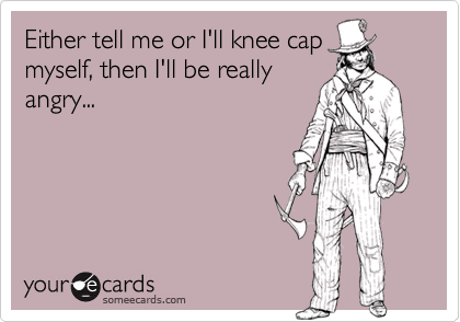Either tell me or I'll knee cap
myself, then I'll be really
angry...