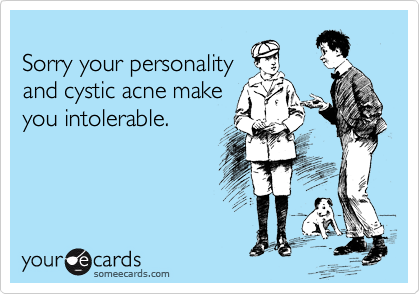 
Sorry your personality
and cystic acne make
you intolerable.