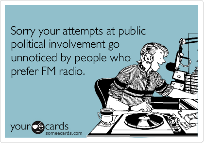 
Sorry your attempts at public political involvement go 
unnoticed by people who
prefer FM radio.
