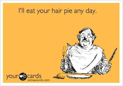       I'll eat your hair pie any day.