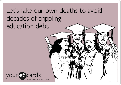 Let's fake our own deaths to avoid 
decades of crippling
education debt.