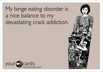 My binge eating disorder is
a nice balance to my 
devastating crack addiction.