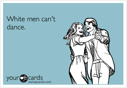 
White men can't 
dance.