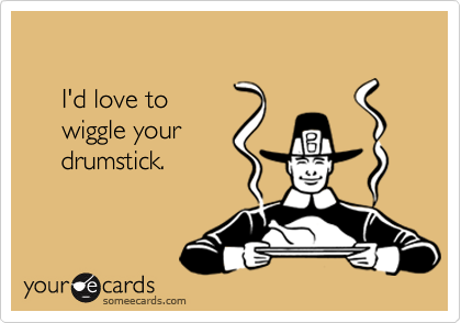 

     I'd love to
     wiggle your
     drumstick.