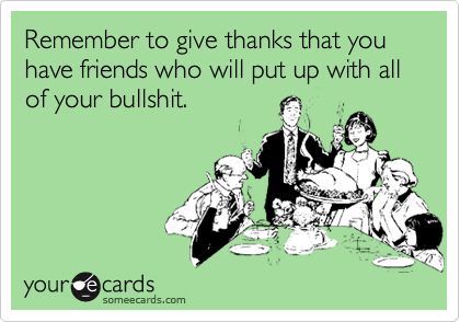 Remember to give thanks that you have friends who will put up with all of your bullshit.