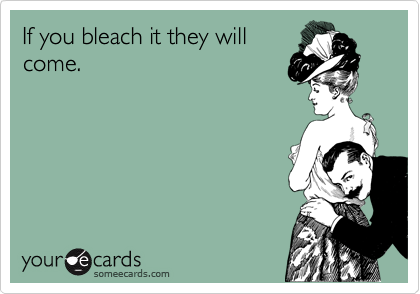 If you bleach it they will
come.