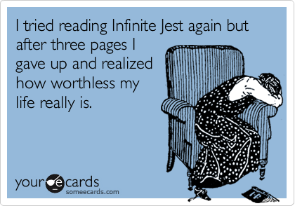I tried reading Infinite Jest again but after three pages I
gave up and realized
how worthless my
life really is. 