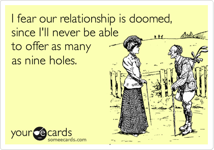 I fear our relationship is doomed, since I'll never be able
to offer as many
as nine holes. 