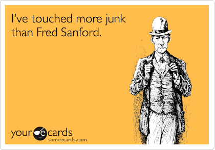 I've touched more junk
than Fred Sanford.