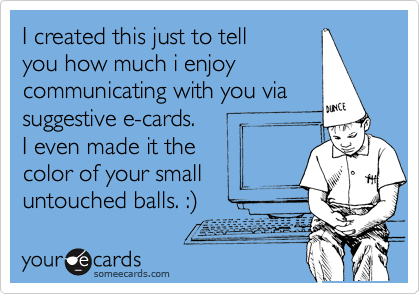 I created this just to tell
you how much i enjoy
communicating with you via
suggestive e-cards.  
I even made it the 
color of your small
untouched balls. :%29  