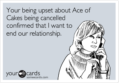 Your being upset about Ace of Cakes being cancelled
confirmed that I want to
end our relationship.