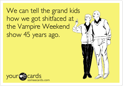 We can tell the grand kids 
how we got shitfaced at
the Vampire Weekend
show 45 years ago. 