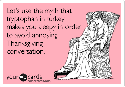 Let's use the myth that
tryptophan in turkey 
makes you sleepy in order
to avoid annoying
Thanksgiving
conversation.