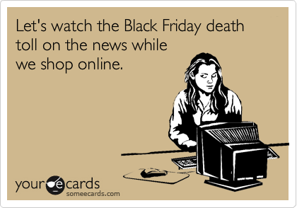 Let's watch the Black Friday death toll on the news while
we shop online.