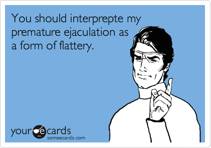 You should interprepte my premature ejaculation as
a form of flattery.