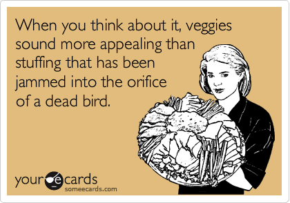 When you think about it, veggies sound more appealing than
stuffing that has been
jammed into the orifice
of a dead bird.