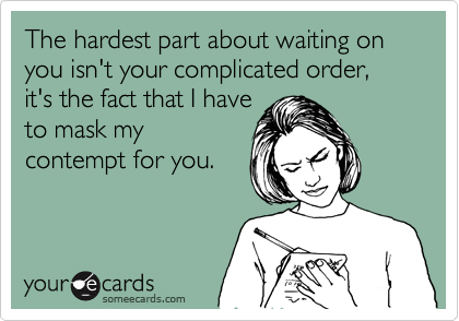 The hardest part about waiting on you isn't your complicated order, it's the fact that I have
to mask my
contempt for you.