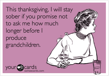 This thanksgiving, I will stay
sober if you promise not
to ask me how much
longer before I
produce
grandchildren.