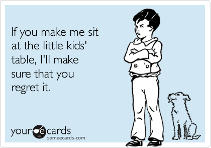 
If you make me sit 
at the little kids' 
table, I'll make
sure that you
regret it.
 