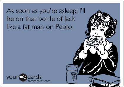 As soon as you're asleep, I'll
be on that bottle of Jack
like a fat man on Pepto.