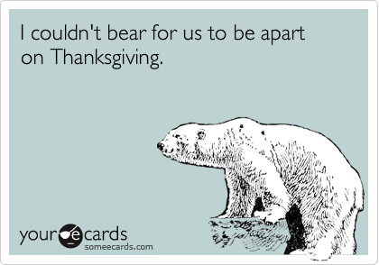 I couldn't bear for us to be apart
on Thanksgiving.