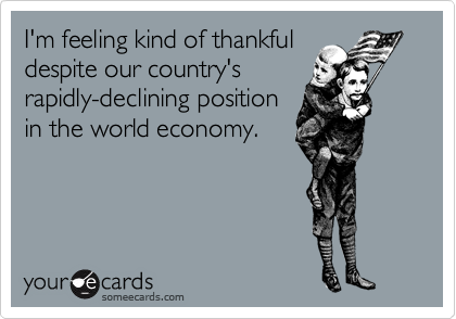 I'm feeling kind of thankful
despite our country's
rapidly-declining position
in the world economy.