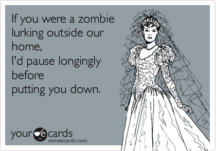 If you were a zombie
lurking outside our
home, 
I'd pause longingly
before
putting you down.