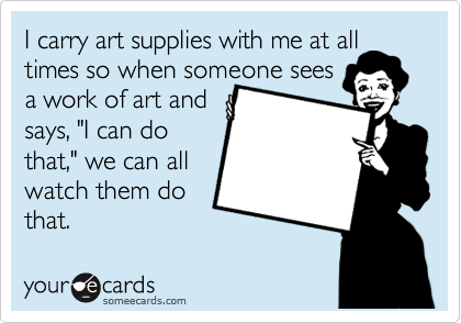 I carry art supplies with me at all times so when someone sees 
a work of art and 
says, "I can do
that," we can all 
watch them do
that.