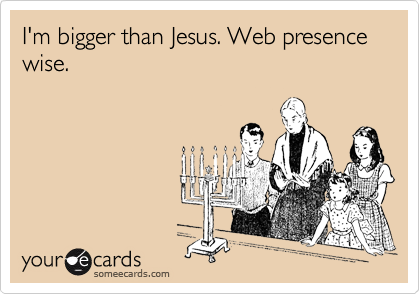 I'm bigger than Jesus. Web presence wise.