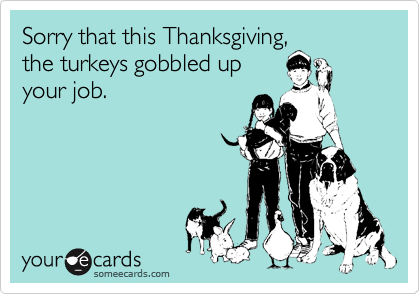 Sorry that this Thanksgiving,
the turkeys gobbled up
your job.