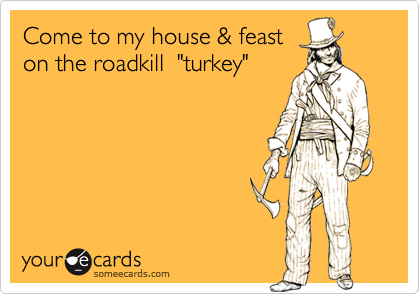 Come to my house & feast
on the roadkill  "turkey"  