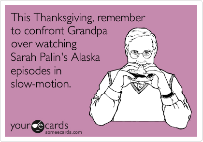 This Thanksgiving, remember 
to confront Grandpa 
over watching 
Sarah Palin's Alaska 
episodes in
slow-motion.