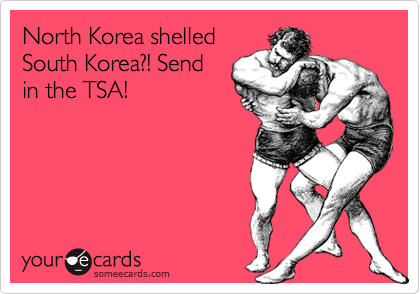 North Korea shelled
South Korea?! Send
in the TSA!