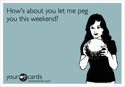 How's about you let me peg
you this weekend?