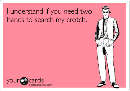 I understand if you need two
hands to search my crotch.