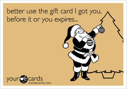 better use the gift card I got you, before it or you expires...
