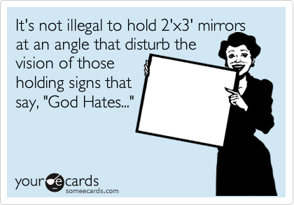 It's not illegal to hold 2'x3' mirrors at an angle that disturb the 
vision of those 
holding signs that
say, "God Hates..."