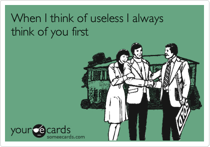 When I think of useless I always think of you first
