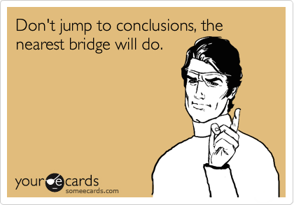 Don't jump to conclusions, the nearest bridge will do.