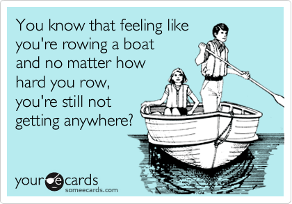 You know that feeling like
you're rowing a boat
and no matter how
hard you row,
you're still not
getting anywhere?