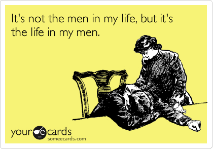 It's not the men in my life, but it's the life in my men.