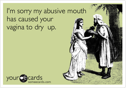 I'm sorry my abusive mouth
has caused your
vagina to dry  up.   