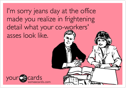 I'm sorry jeans day at the office made you realize in frightening detail what your co-workers'
asses look like.