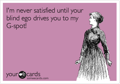 I'm never satisfied until your
blind ego drives you to my
G-spot!