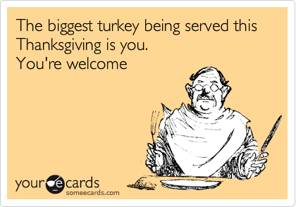 The biggest turkey being served this Thanksgiving is you.  
You're welcome